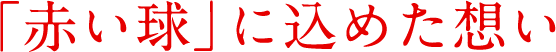 「赤い球」に込めた想い