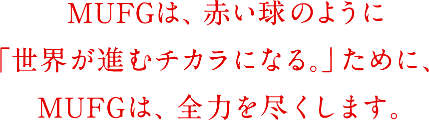 MUFGは、赤い球のように「世界が進むチカラになる。」ために、MUFGは、全力を尽くします。