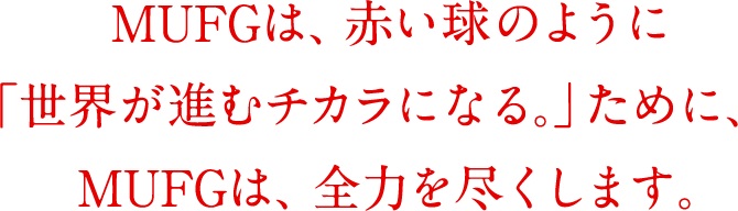 MUFGは、赤い球のように「世界が進むチカラになる。」ために、MUFGは、全力を尽くします。