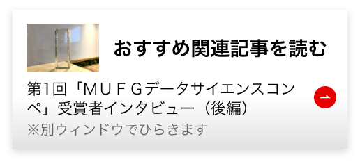 おすすめ関連記事を読む 第1回「MUFGデータサイエンスコンペ」受賞者インタビュー｜3ヵ月間を通して得た成果と今後の展望（後編）