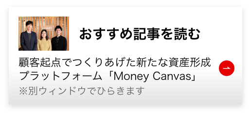 おすすめ記事を読む 顧客起点でつくりあげた新たな資産形成プラットフォーム「Money Canvas」