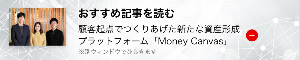 おすすめ記事を読む 顧客起点でつくりあげた新たな資産形成プラットフォーム「Money Canvas」