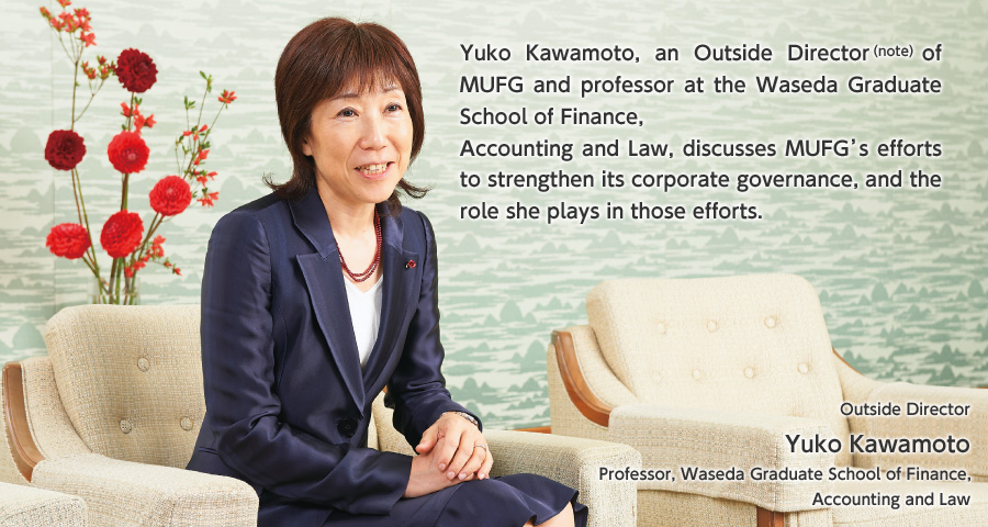 Yuko Kawamoto, an Outside Director of MUFG and professor at the Waseda Graduate School of Finance, Accounting and Law, discusses MUFG’s efforts to strengthen its corporate governance, and the role she plays in those efforts.