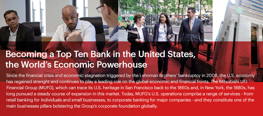Becoming a Top Ten Bank in the United States, the World’s Economic Since the financial crisis and economic stagnation triggered by the Lehman Brothers’ bankruptcy in 2008, the U.S. economy has regained strength and continues to play a leading role on the global economic and financial fronts. The Mitsubishi UFJ Financial Group (MUFG), which can trace its U.S. heritage in San Francisco back to the 1860s and, in New York, the 1880s, has long pursued a steady course of expansion in this market. Today, MUFG’s U.S. operations comprise a range of services - from retail banking for individuals and small businesses, to corporate banking for major companies - and they constitute one of the main business pillars bolstering the Group’s corporate foundation globally. Powerhouse