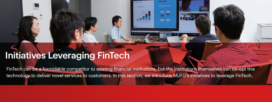 Initiatives Leveraging FinTech FinTech can be a formidable competitor to existing financial institutions, but the institutions themselves can co-opt this technology to deliver novel services to customers. In this section, we introduce MUFG’s initiatives to leverage FinTech.