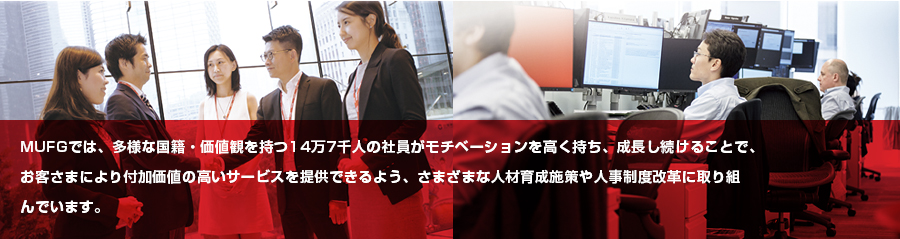 MUFGでは、多様な国籍・価値観を持つ14万7千人の社員がモチベーションを高く持ち、成長し続けることで、お客さまにより付加価値の高いサービスを提供できるよう、さまざまな人材育成施策や人事制度改革に取り組んでいます。