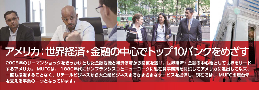 アメリカ：世界経済・金融の中心でトップ10バンクをめざす2008年のリーマンショックをきっかけとした金融危機と経済停滞から回復を遂げ、世界経済・金融の中心地として世界をリードするアメリカ。 MUFGは、 1880年代にサンフランシスコとニューヨークに駐在員事務所を開設してアメリカに進出して以来、一度も撤退することなく、リテールビジネスから大企業ビジネスまでさまざまなサービスを提供し、現在では、 MUFGの屋台骨を支える事業の一つとなっています。