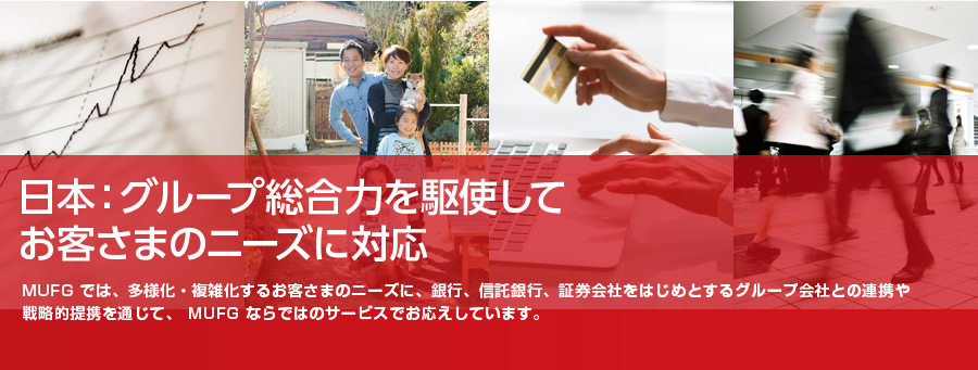 日本：グループ総合力を駆使してお客さまのニーズに対応MUFG では、多様化・複雑化するお客さまのニーズに、銀行、信託銀行、証券会社をはじめとするグループ会社との連携や戦略的提携を通じて、 MUFG ならではのサービスでお応えしています。