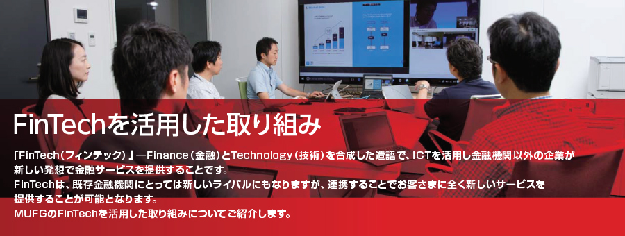 FinTechを活用した取り組み「FinTech（フィンテック）」―Finance（金融）とTechnology（技術）を合成した造語で、ICTを活用し金融機関以外の企業が新しい発想で金融サービスを提供することです。FinTechは、既存金融機関にとっては新しいライバルにもなりますが、連携することでお客さまに全く新しいサービスを提供することが可能となります。MUFGのFinTechを活用した取り組みについてご紹介します。